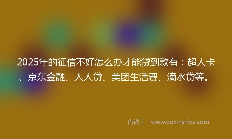 2025年的征信不好怎么办才能贷到款有：超人卡、京东金融、人人贷、美团生活费、滴水贷等。