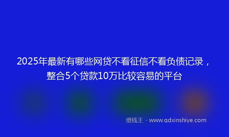 2025年最新有哪些网贷不看征信不看负债记录，整合5个贷款10万比较容易的平台
