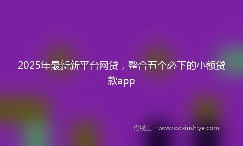 2025年最新新平台网贷，整合五个必下的小额贷款app