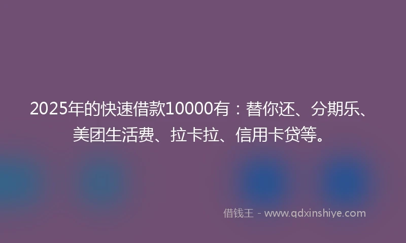 2025年的快速借款10000有：替你还、分期乐、美团生活费、拉卡拉、信用卡贷等。