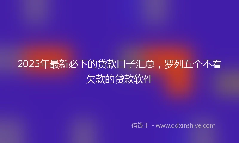 2025年最新必下的贷款口子汇总，罗列五个不看欠款的贷款软件