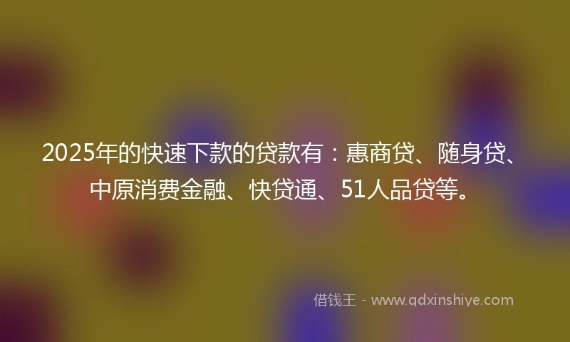 2025年的快速下款的贷款有：惠商贷、随身贷、中原消费金融、快贷通、51人品贷等。