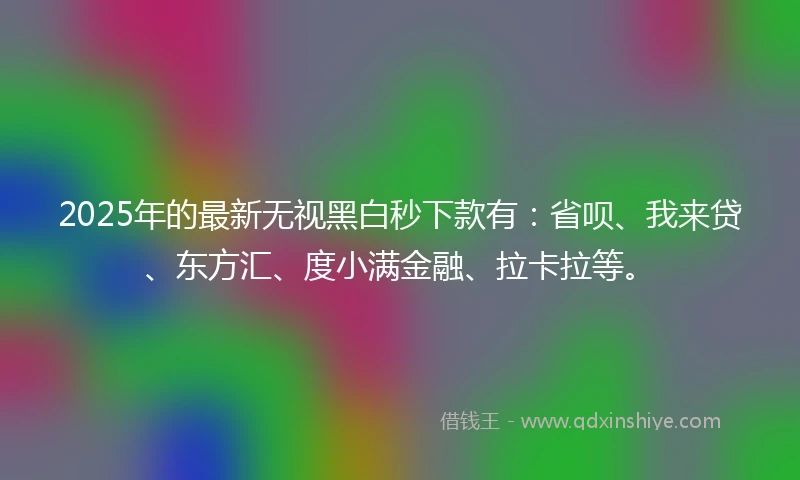 2025年的最新无视黑白秒下款有：省呗、我来贷、东方汇、度小满金融、拉卡拉等。