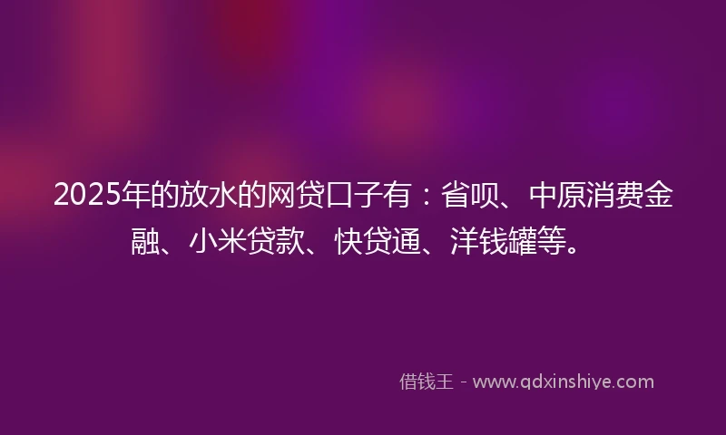2025年的放水的网贷口子有：省呗、中原消费金融、小米贷款、快贷通、洋钱罐等。