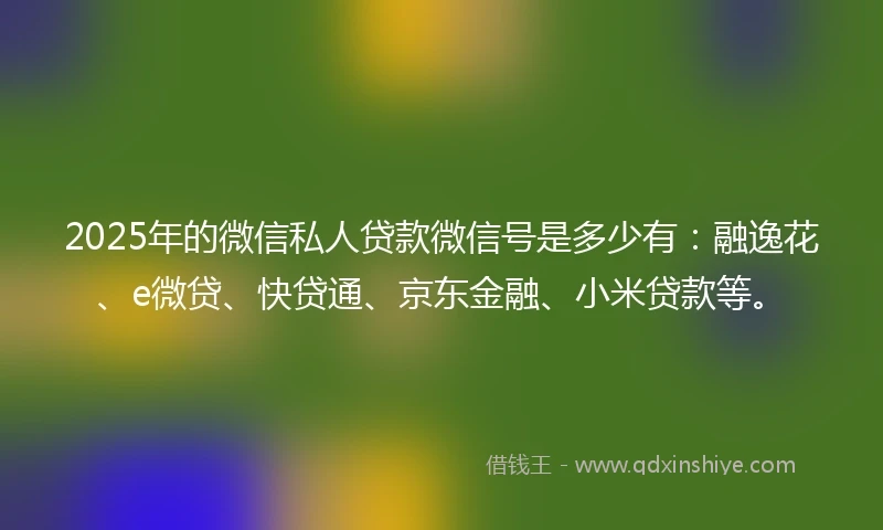 2025年的微信私人贷款微信号是多少有：融逸花、e微贷、快贷通、京东金融、小米贷款等。