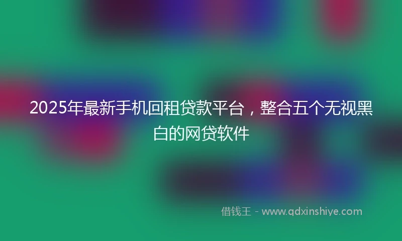 2025年最新手机回租贷款平台，整合五个无视黑白的网贷软件