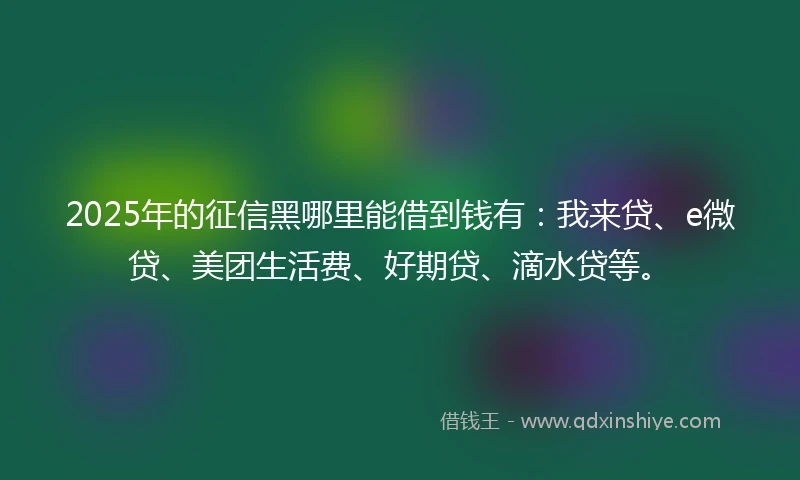 2025年的征信黑哪里能借到钱有：我来贷、e微贷、美团生活费、好期贷、滴水贷等。