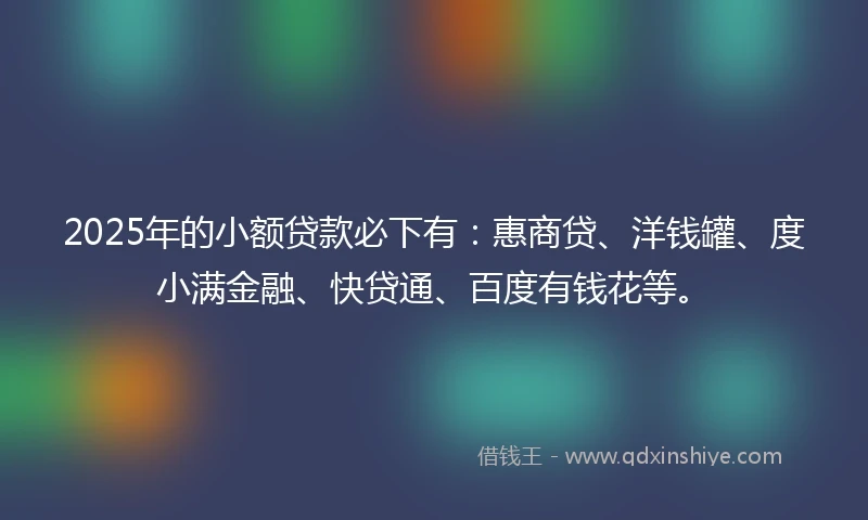 2025年的小额贷款必下有：惠商贷、洋钱罐、度小满金融、快贷通、百度有钱花等。