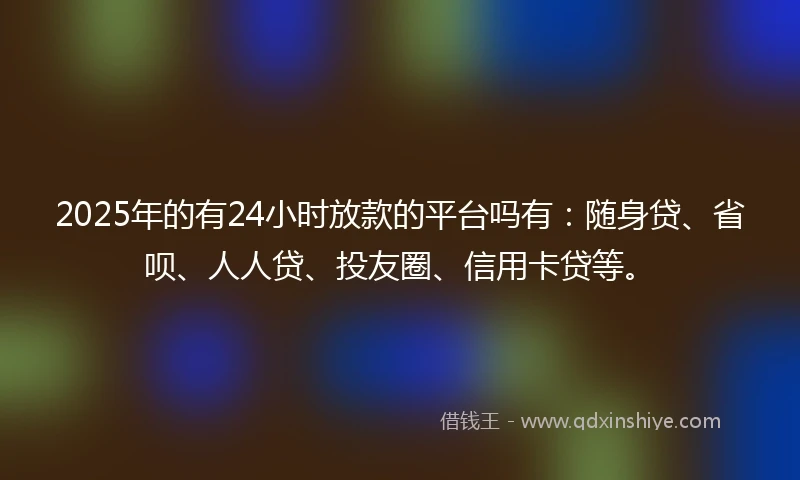 2025年的有24小时放款的平台吗有：随身贷、省呗、人人贷、投友圈、信用卡贷等。