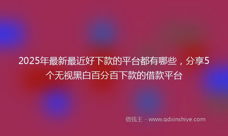 2025年最新最近好下款的平台都有哪些，分享5个无视黑白百分百下款的借款平台
