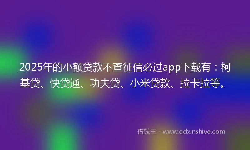 2025年的小额贷款不查征信必过app下载有：柯基贷、快贷通、功夫贷、小米贷款、拉卡拉等。