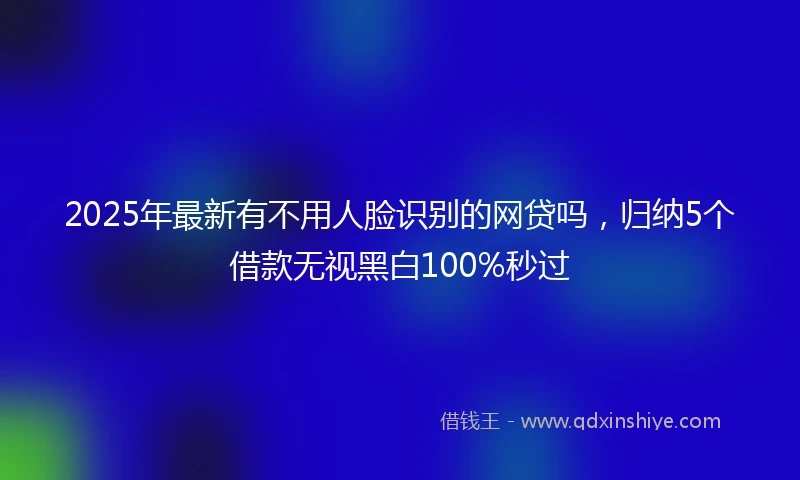 2025年最新有不用人脸识别的网贷吗，归纳5个借款无视黑白100%秒过