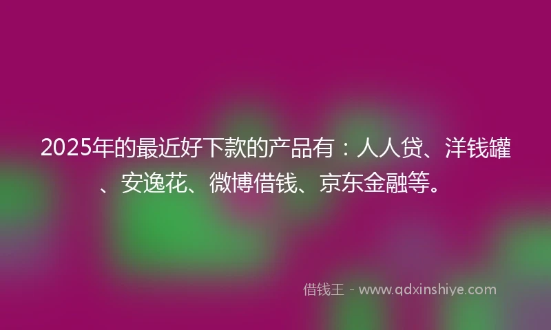 2025年的最近好下款的产品有：人人贷、洋钱罐、安逸花、微博借钱、京东金融等。