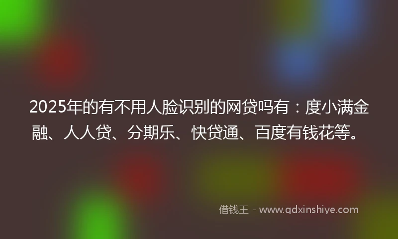 2025年的有不用人脸识别的网贷吗有：度小满金融、人人贷、分期乐、快贷通、百度有钱花等。