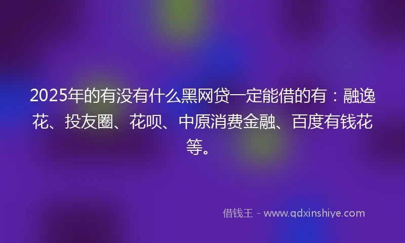 2025年的有没有什么黑网贷一定能借的有：融逸花、投友圈、花呗、中原消费金融、百度有钱花等。