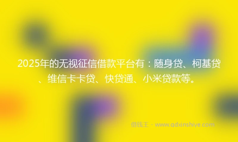 2025年的无视征信借款平台有：随身贷、柯基贷、维信卡卡贷、快贷通、小米贷款等。