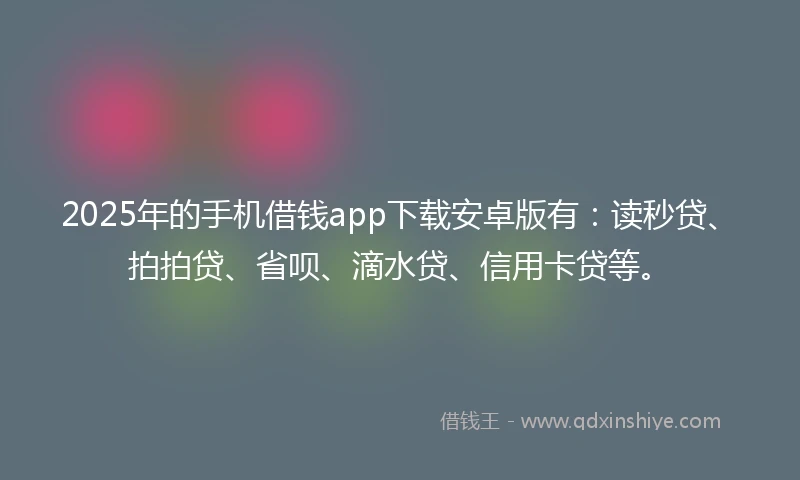 2025年的手机借钱app下载安卓版有：读秒贷、拍拍贷、省呗、滴水贷、信用卡贷等。