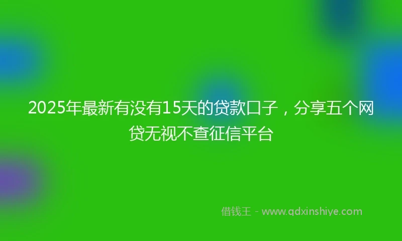 2025年最新有没有15天的贷款口子，分享五个网贷无视不查征信平台