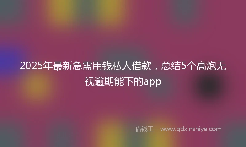 2025年最新急需用钱私人借款，总结5个高炮无视逾期能下的app