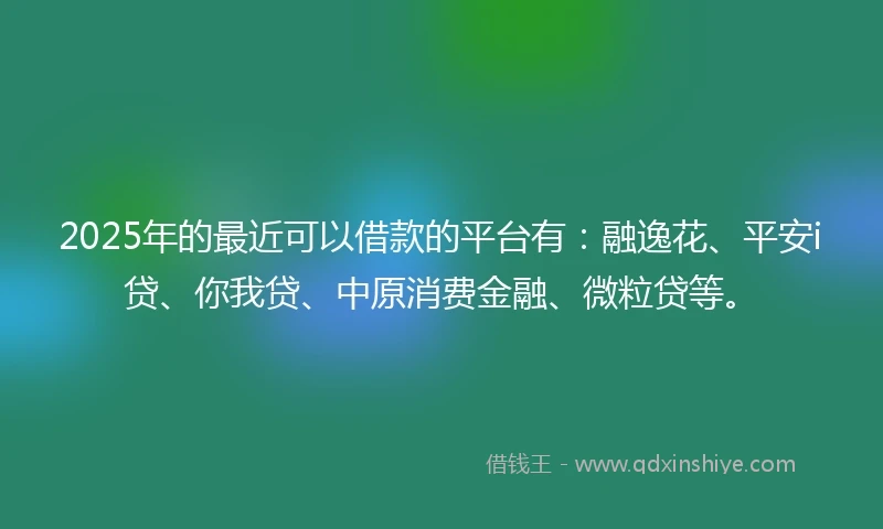 2025年的最近可以借款的平台有：融逸花、平安i贷、你我贷、中原消费金融、微粒贷等。