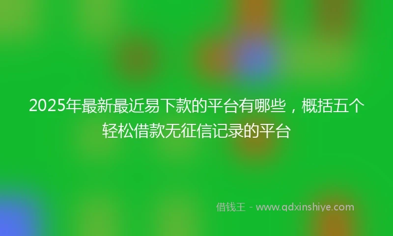 2025年最新最近易下款的平台有哪些，概括五个轻松借款无征信记录的平台