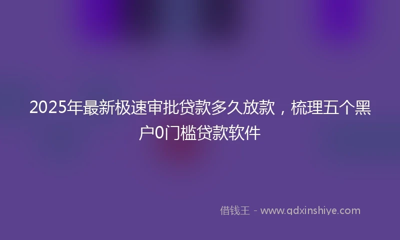 2025年最新极速审批贷款多久放款，梳理五个黑户0门槛贷款软件