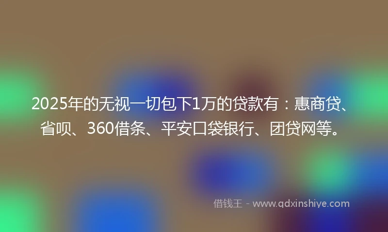 2025年的无视一切包下1万的贷款有：惠商贷、省呗、360借条、平安口袋银行、团贷网等。