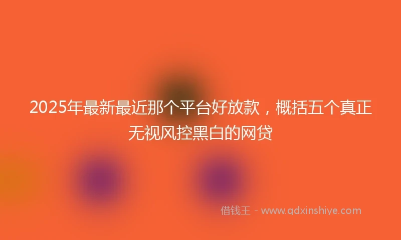 2025年最新最近那个平台好放款，概括五个真正无视风控黑白的网贷