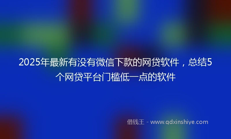 2025年最新有没有微信下款的网贷软件，总结5个网贷平台门槛低一点的软件