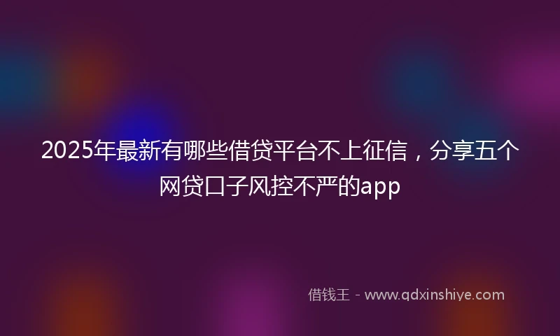2025年最新有哪些借贷平台不上征信，分享五个网贷口子风控不严的app