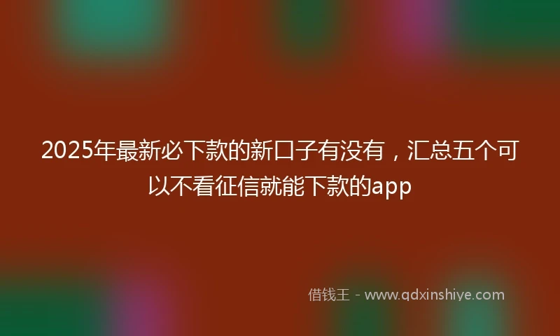 2025年最新必下款的新口子有没有，汇总五个可以不看征信就能下款的app