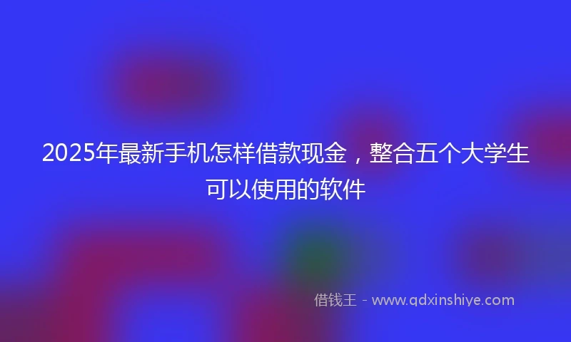 2025年最新手机怎样借款现金，整合五个大学生可以使用的软件