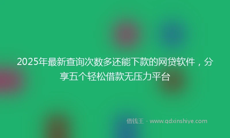 2025年最新查询次数多还能下款的网贷软件，分享五个轻松借款无压力平台