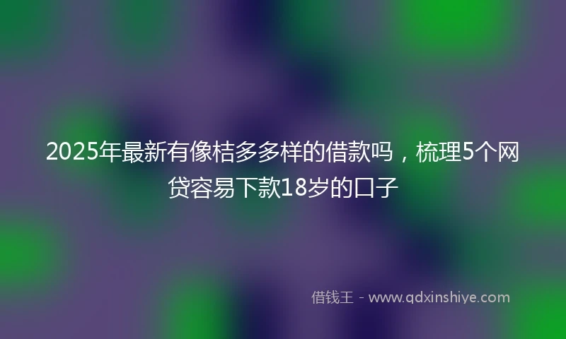2025年最新有像桔多多样的借款吗，梳理5个网贷容易下款18岁的口子