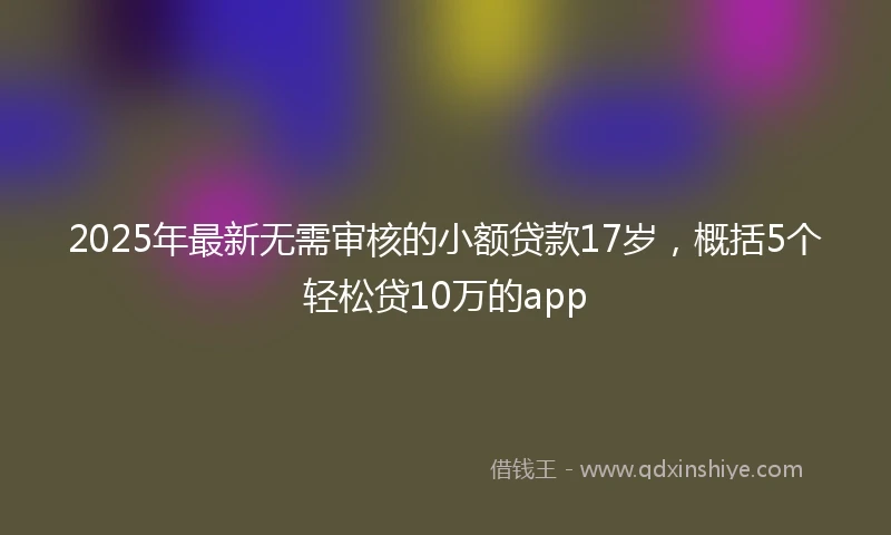 2025年最新无需审核的小额贷款17岁，概括5个轻松贷10万的app