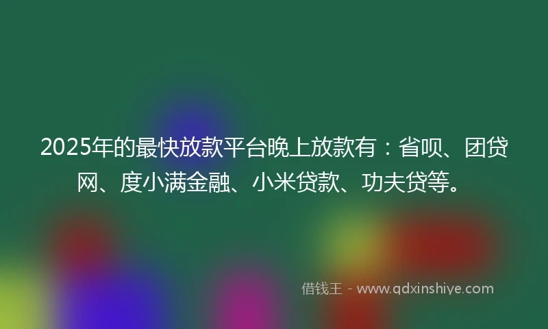 2025年的最快放款平台晚上放款有：省呗、团贷网、度小满金融、小米贷款、功夫贷等。