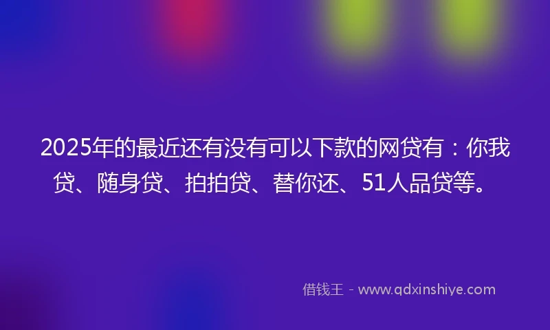 2025年的最近还有没有可以下款的网贷有：你我贷、随身贷、拍拍贷、替你还、51人品贷等。