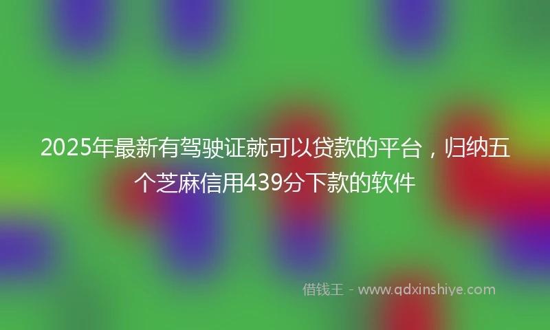 2025年最新有驾驶证就可以贷款的平台，归纳五个芝麻信用439分下款的软件