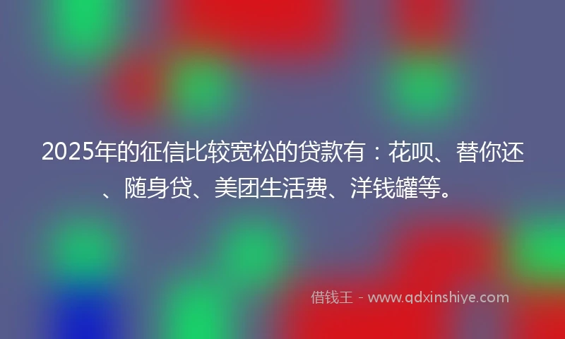 2025年的征信比较宽松的贷款有：花呗、替你还、随身贷、美团生活费、洋钱罐等。