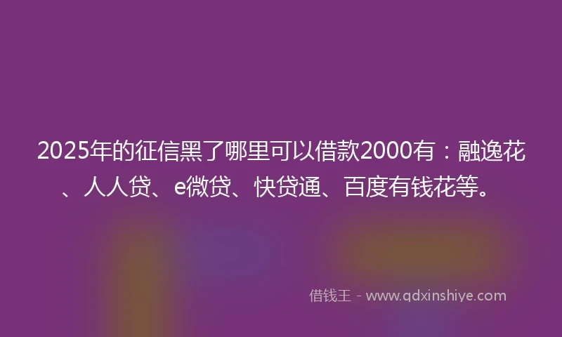 2025年的征信黑了哪里可以借款2000有：融逸花、人人贷、e微贷、快贷通、百度有钱花等。