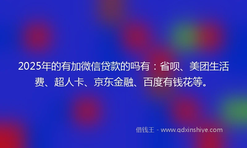 2025年的有加微信贷款的吗有：省呗、美团生活费、超人卡、京东金融、百度有钱花等。