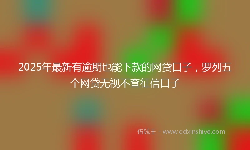 2025年最新有逾期也能下款的网贷口子，罗列五个网贷无视不查征信口子