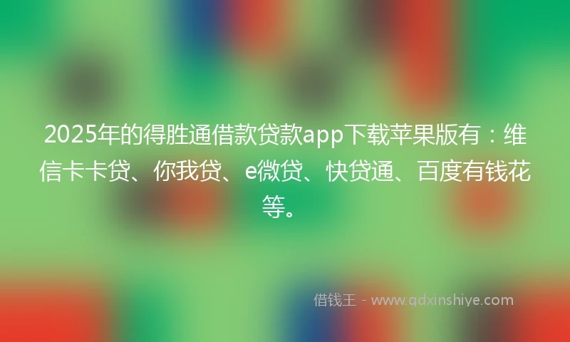 2025年的得胜通借款贷款app下载苹果版有：维信卡卡贷、你我贷、e微贷、快贷通、百度有钱花等。