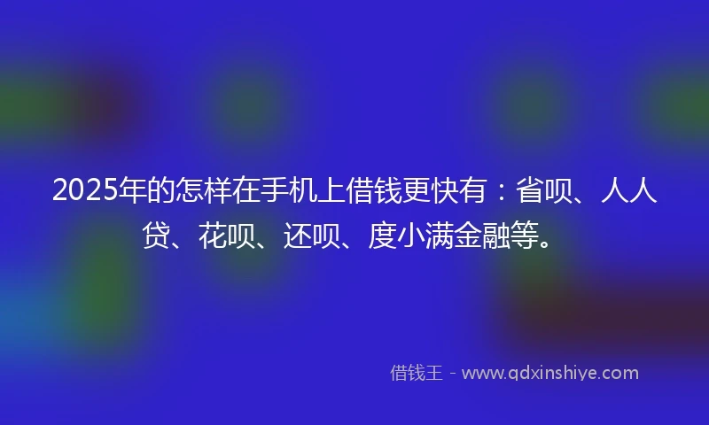 2025年的怎样在手机上借钱更快有：省呗、人人贷、花呗、还呗、度小满金融等。