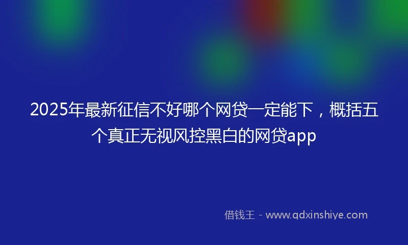 2025年最新征信不好哪个网贷一定能下,概括五个真正无视风控黑白的网贷app