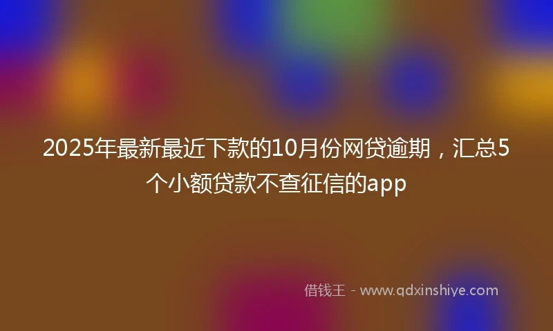 2025年最新最近下款的10月份网贷逾期，汇总5个小额贷款不查征信的app