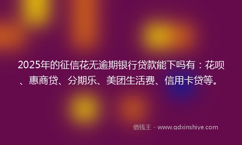 2025年的征信花无逾期银行贷款能下吗有：花呗、惠商贷、分期乐、美团生活费、信用卡贷等。