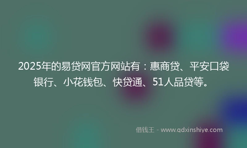 2025年的易贷网官方网站有：惠商贷、平安口袋银行、小花钱包、快贷通、51人品贷等。