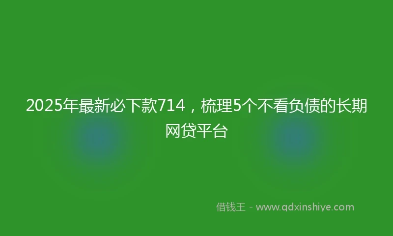2025年最新必下款714，梳理5个不看负债的长期网贷平台