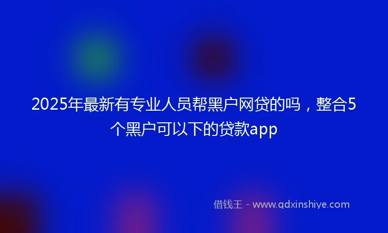 2025年最新有专业人员帮黑户网贷的吗，整合5个黑户可以下的贷款app